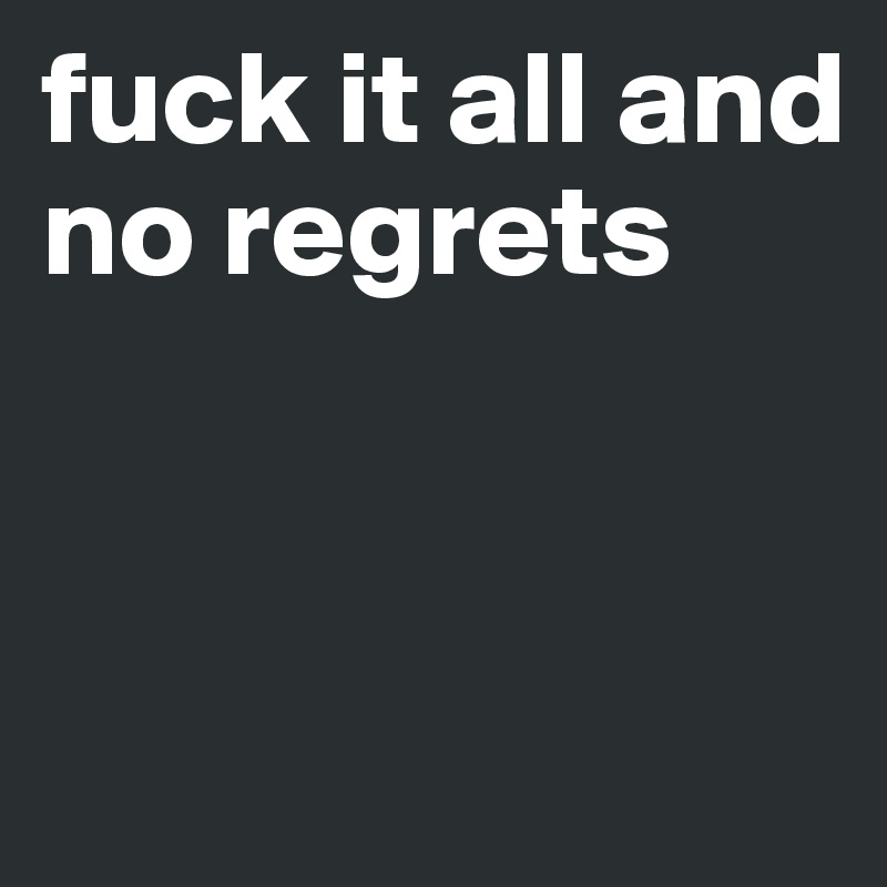 fuck it all and no regrets


