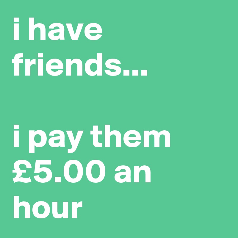 i have friends...

i pay them £5.00 an hour