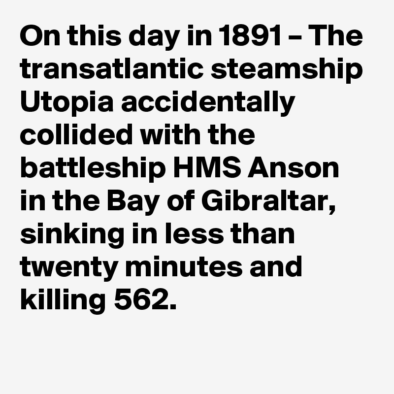 On this day in 1891 – The transatlantic steamship Utopia accidentally collided with the battleship HMS Anson in the Bay of Gibraltar, sinking in less than twenty minutes and killing 562.