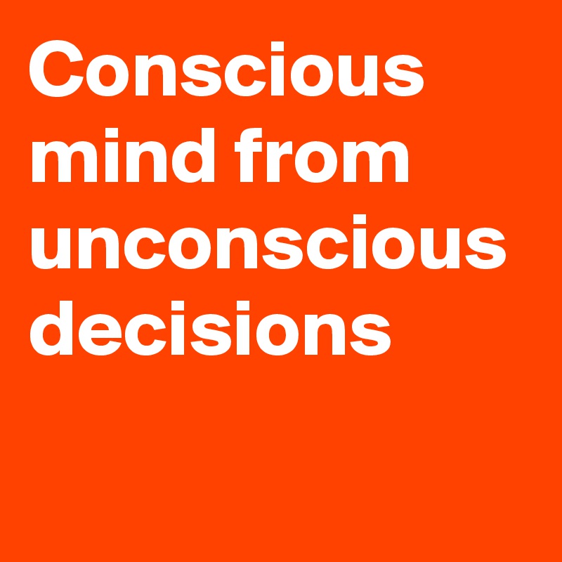 Conscious mind from unconscious decisions 
