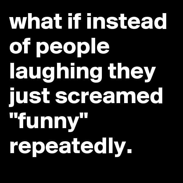 what if instead of people laughing they just screamed "funny" repeatedly.