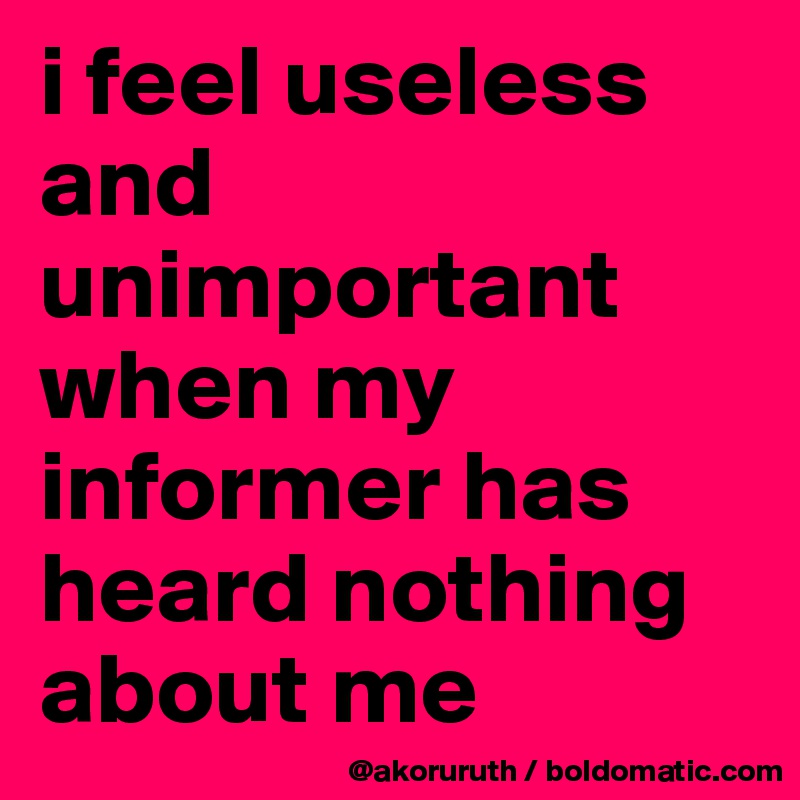 i feel useless and unimportant when my informer has heard nothing about me