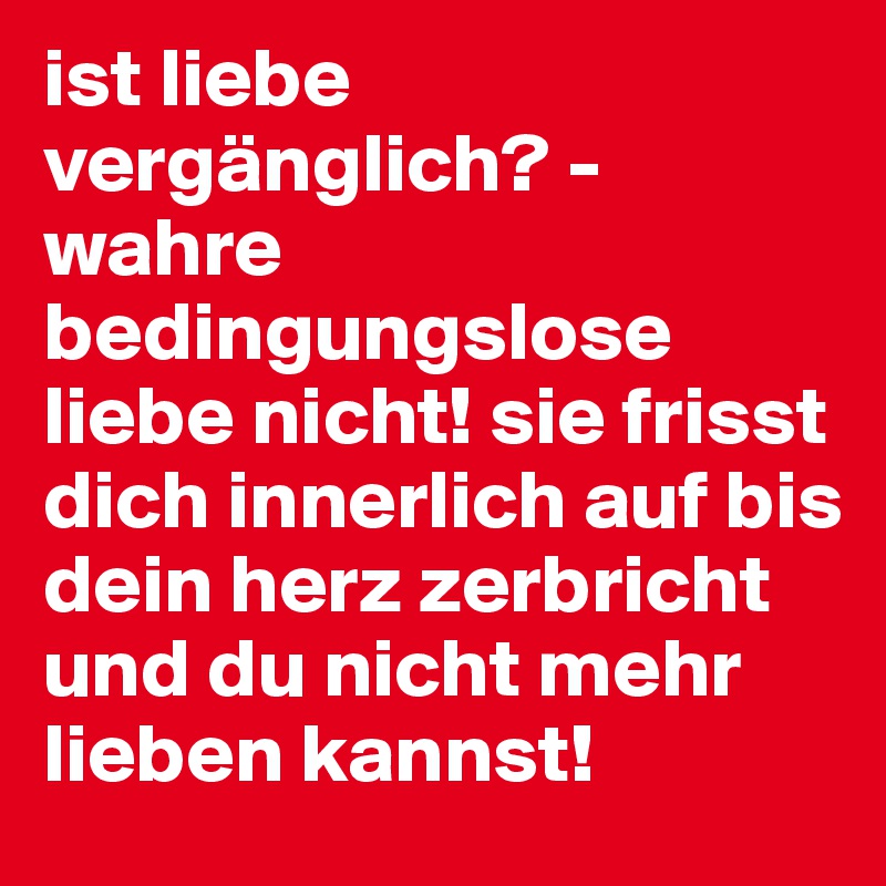 ist liebe vergänglich? - wahre bedingungslose liebe nicht! sie frisst dich innerlich auf bis dein herz zerbricht und du nicht mehr lieben kannst!