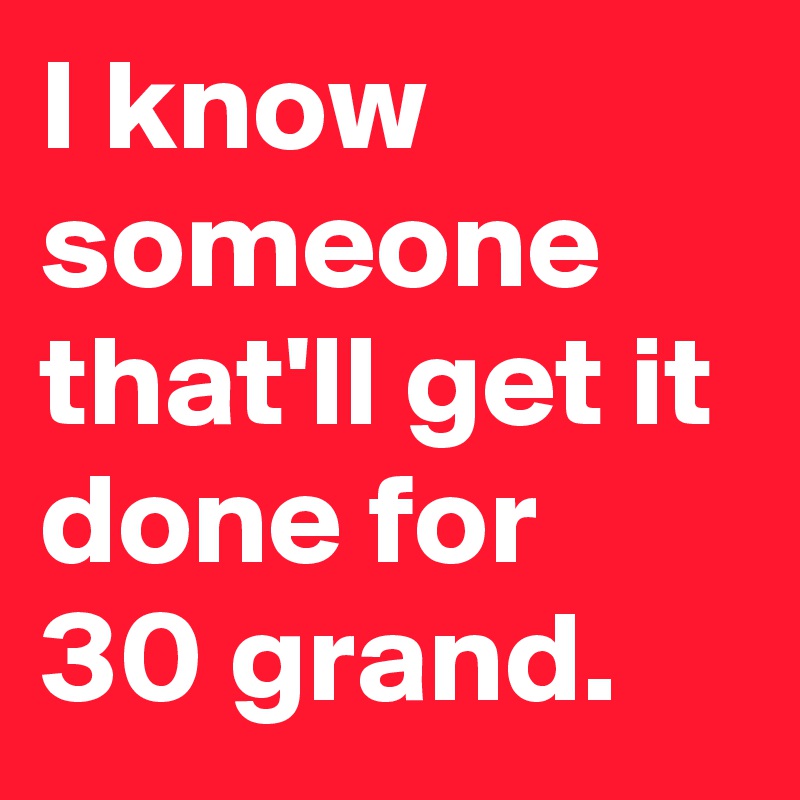 I know someone that'll get it done for 30 grand.