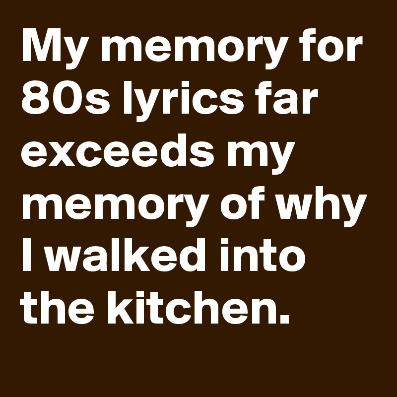 My memory for 80s lyrics far exceeds my memory of why I walked into the kitchen.