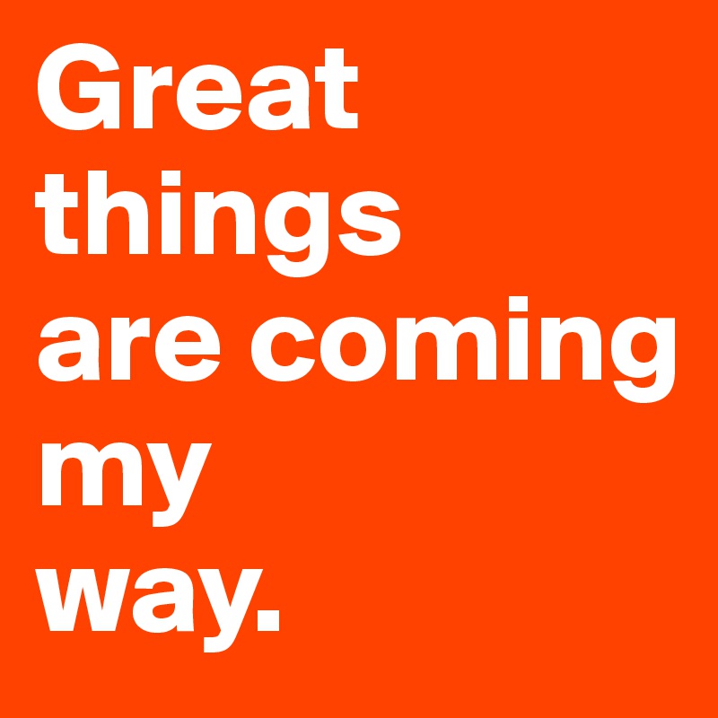 Great things 
are coming 
my 
way.