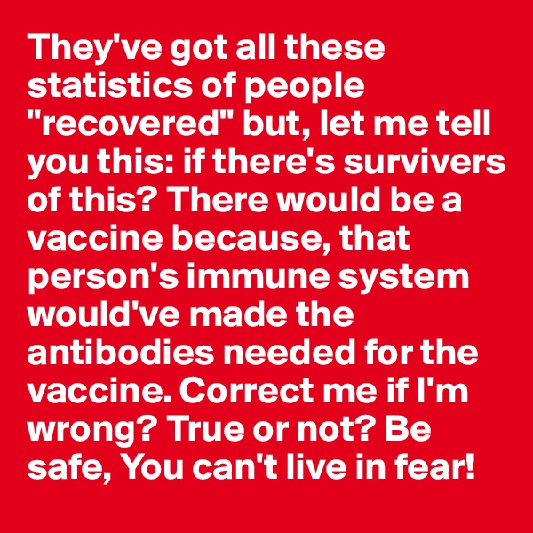 They've got all these statistics of people "recovered" but, let me tell you this: if there's survivers of this? There would be a vaccine because, that person's immune system would've made the antibodies needed for the vaccine. Correct me if I'm wrong? True or not? Be safe, You can't live in fear! 