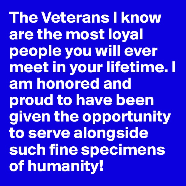 The Veterans I know are the most loyal people you will ever meet in your lifetime. I am honored and proud to have been given the opportunity to serve alongside such fine specimens of humanity!