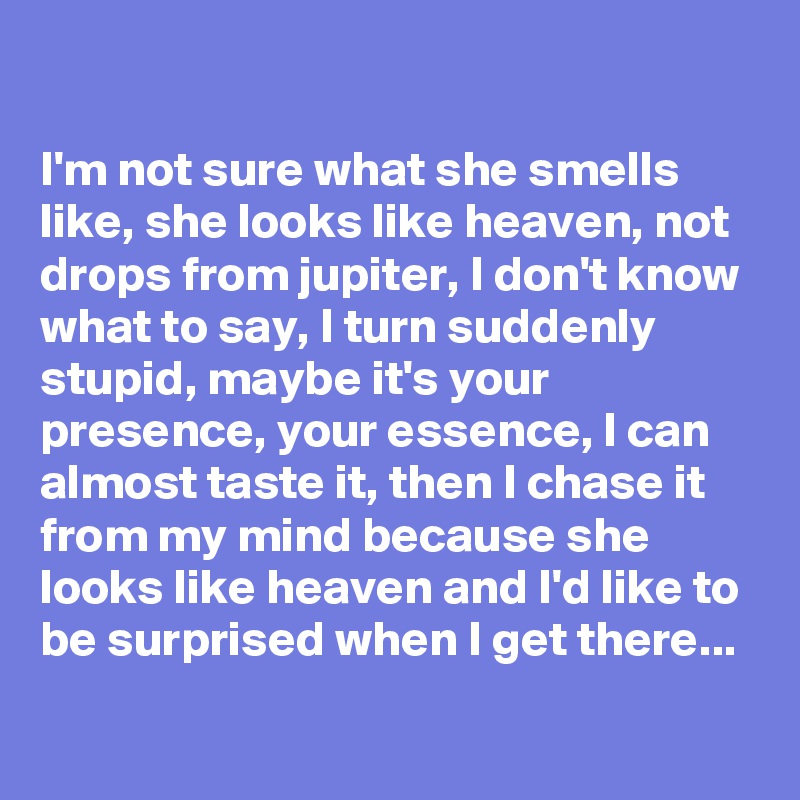 

I'm not sure what she smells like, she looks like heaven, not drops from jupiter, I don't know what to say, I turn suddenly stupid, maybe it's your presence, your essence, I can almost taste it, then I chase it from my mind because she looks like heaven and I'd like to be surprised when I get there...
