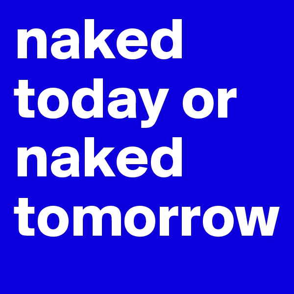 naked today or naked tomorrow