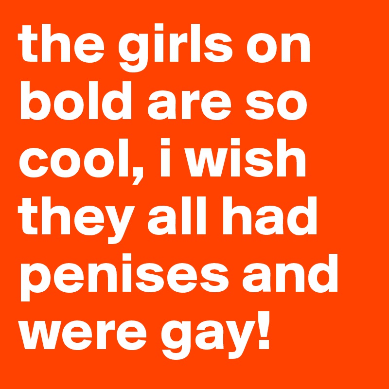 the girls on bold are so cool, i wish they all had penises and were gay!