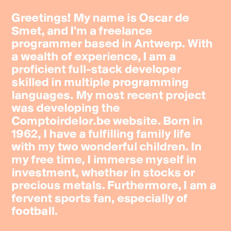 Greetings! My name is Oscar de Smet, and I'm a freelance programmer based in Antwerp. With a wealth of experience, I am a proficient full-stack developer skilled in multiple programming languages. My most recent project was developing the Comptoirdelor.be website. Born in 1962, I have a fulfilling family life with my two wonderful children. In my free time, I immerse myself in investment, whether in stocks or precious metals. Furthermore, I am a fervent sports fan, especially of football.