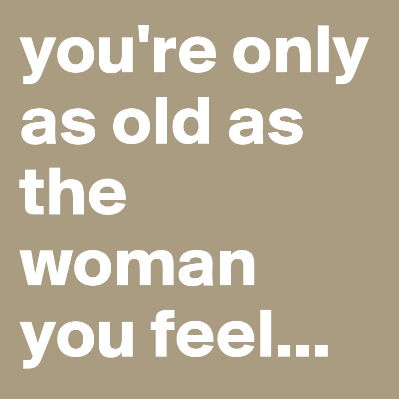 you're only as old as the woman you feel...