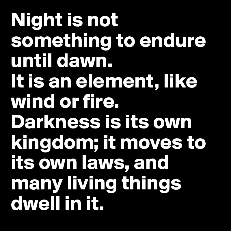 Night is not something to endure until dawn. 
It is an element, like wind or fire. 
Darkness is its own kingdom; it moves to its own laws, and many living things dwell in it.