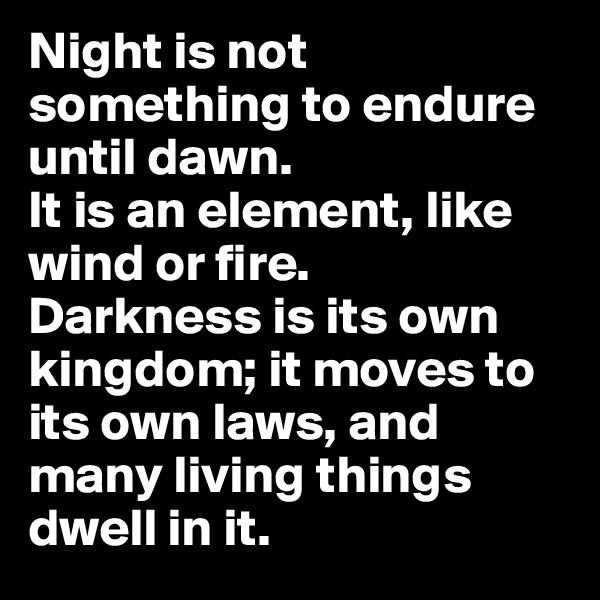 Night is not something to endure until dawn. 
It is an element, like wind or fire. 
Darkness is its own kingdom; it moves to its own laws, and many living things dwell in it.