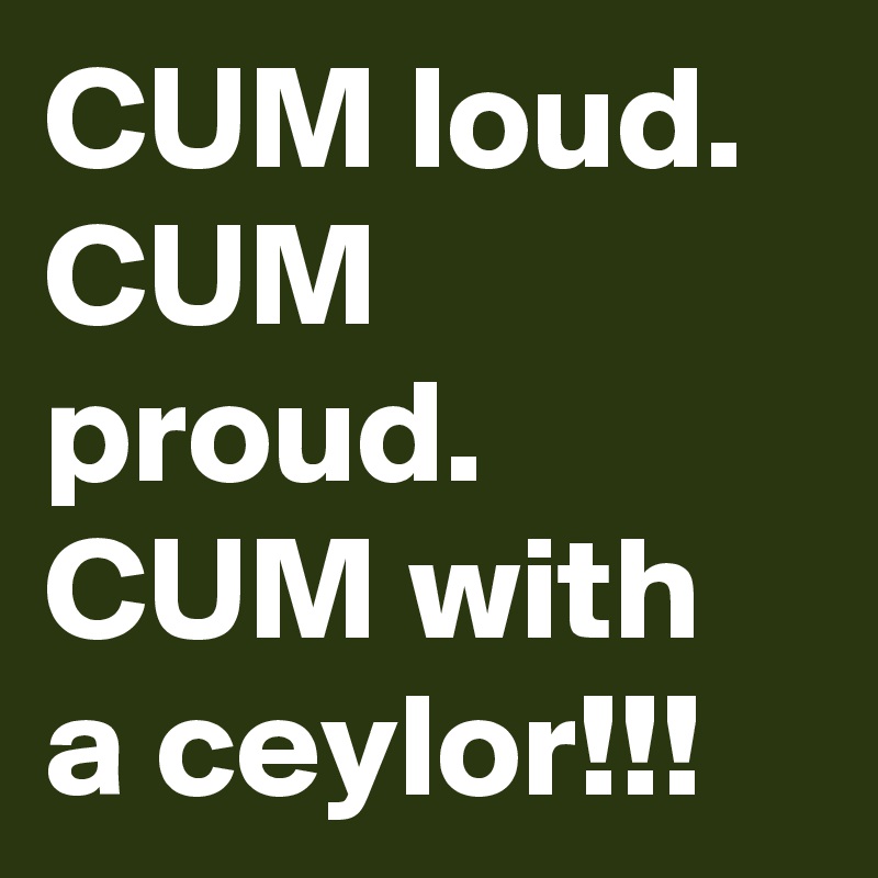 CUM loud.
CUM proud.
CUM with a ceylor!!!