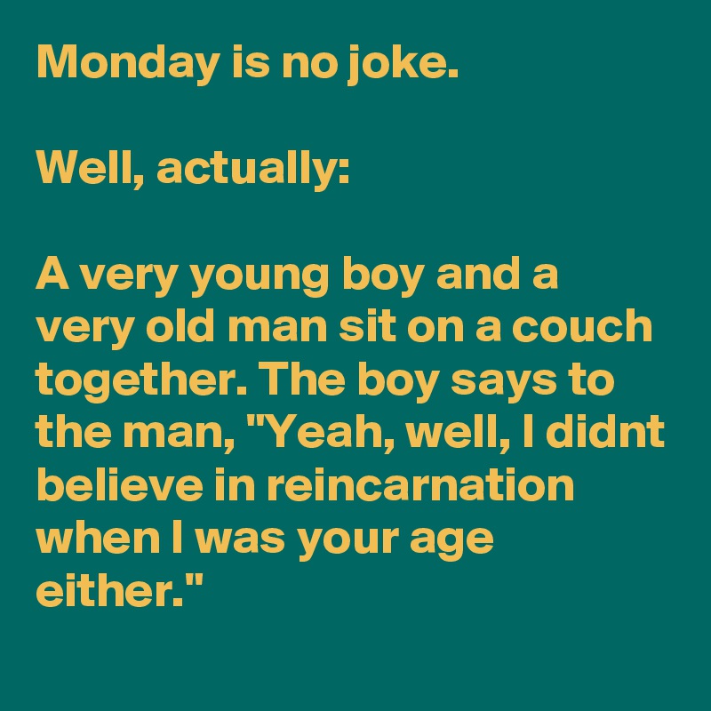 Monday is no joke.

Well, actually:

A very young boy and a very old man sit on a couch together. The boy says to the man, "Yeah, well, I didnt believe in reincarnation when I was your age either."
