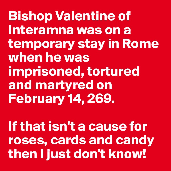 Bishop Valentine of Interamna was on a temporary stay in Rome when he was imprisoned, tortured and martyred on February 14, 269. 

If that isn't a cause for roses, cards and candy then I just don't know!