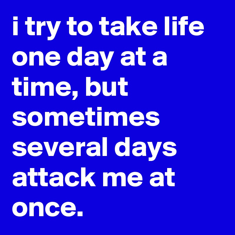 i try to take life one day at a time, but sometimes several days attack me at once.