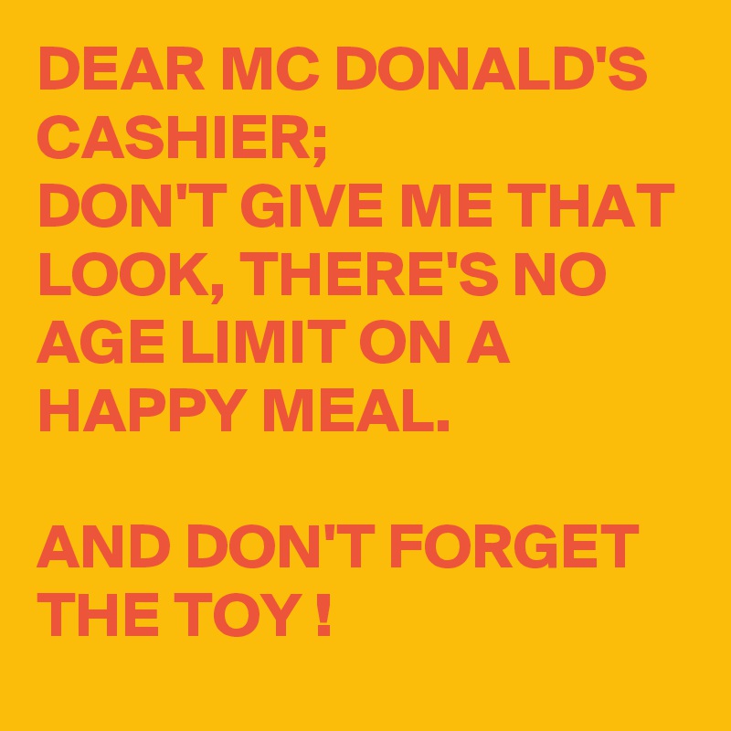 DEAR MC DONALD'S CASHIER;
DON'T GIVE ME THAT LOOK, THERE'S NO AGE LIMIT ON A HAPPY MEAL.

AND DON'T FORGET THE TOY !