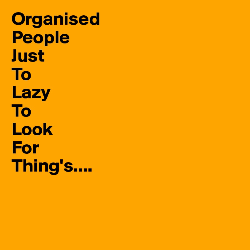Organised
People
Just
To
Lazy
To
Look
For
Thing's....


