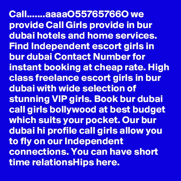 Call.......aaaaO55765766O we provide Call Girls provide in bur dubai hotels and home services. Find Independent escort girls in bur dubai Contact Number for instant booking at cheap rate. High class freelance escort girls in bur dubai with wide selection of stunning VIP girls. Book bur dubai call girls bollywood at best budget which suits your pocket. Our bur dubai hi profile call girls allow you to fly on our Independent connections. You can have short time relationsHips here.