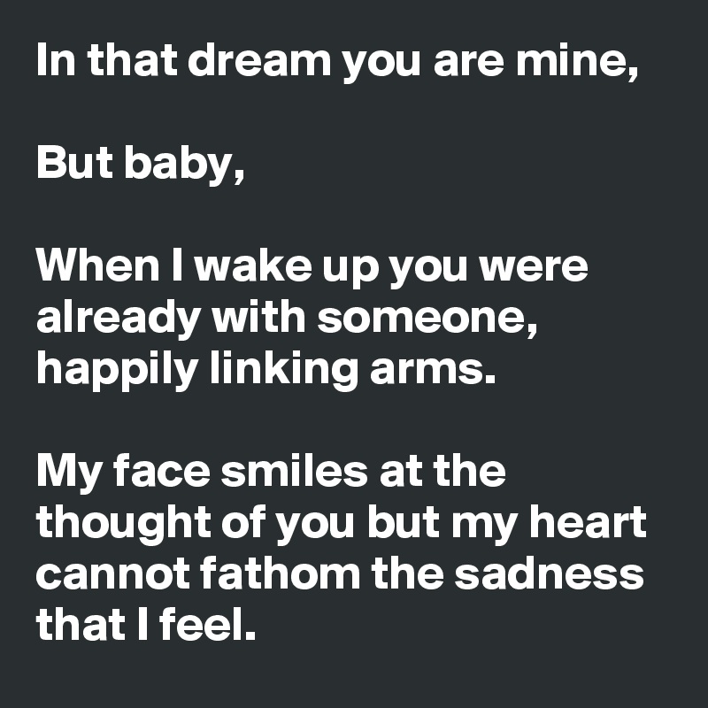 In that dream you are mine,

But baby,

When I wake up you were already with someone, happily linking arms.

My face smiles at the thought of you but my heart cannot fathom the sadness that I feel.