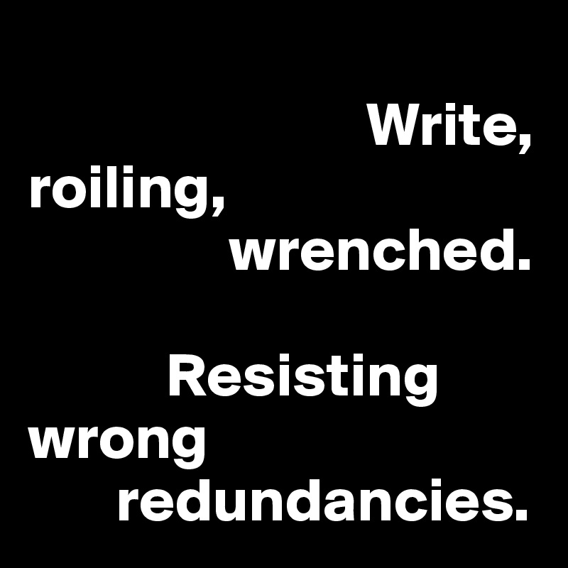                                 
                           Write, 
roiling, 
                wrenched.

           Resisting 
wrong      
       redundancies.