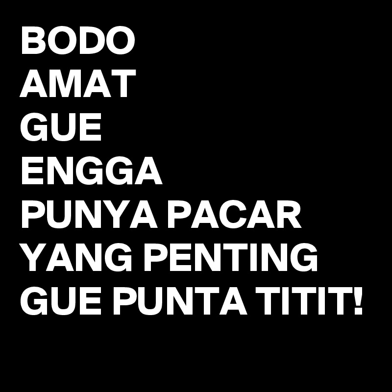 BODO
AMAT
GUE 
ENGGA
PUNYA PACAR
YANG PENTING 
GUE PUNTA TITIT!