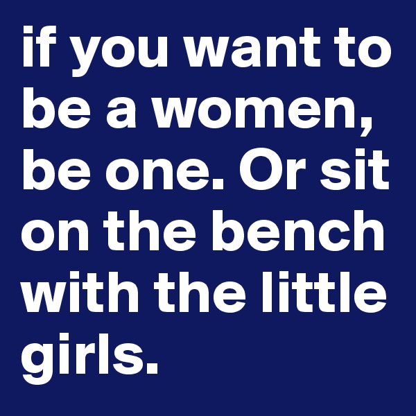 if you want to be a women, be one. Or sit on the bench with the little girls. 