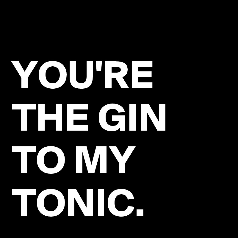 
YOU'RE THE GIN TO MY TONIC.