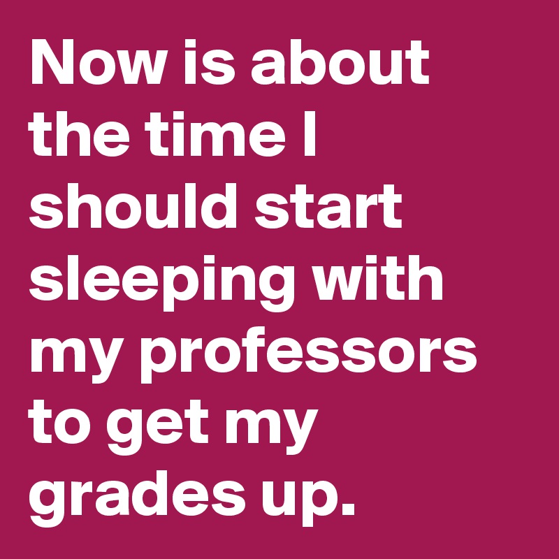 Now is about the time I should start sleeping with my professors to get my grades up.