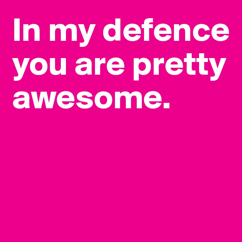 In my defence you are pretty awesome.


