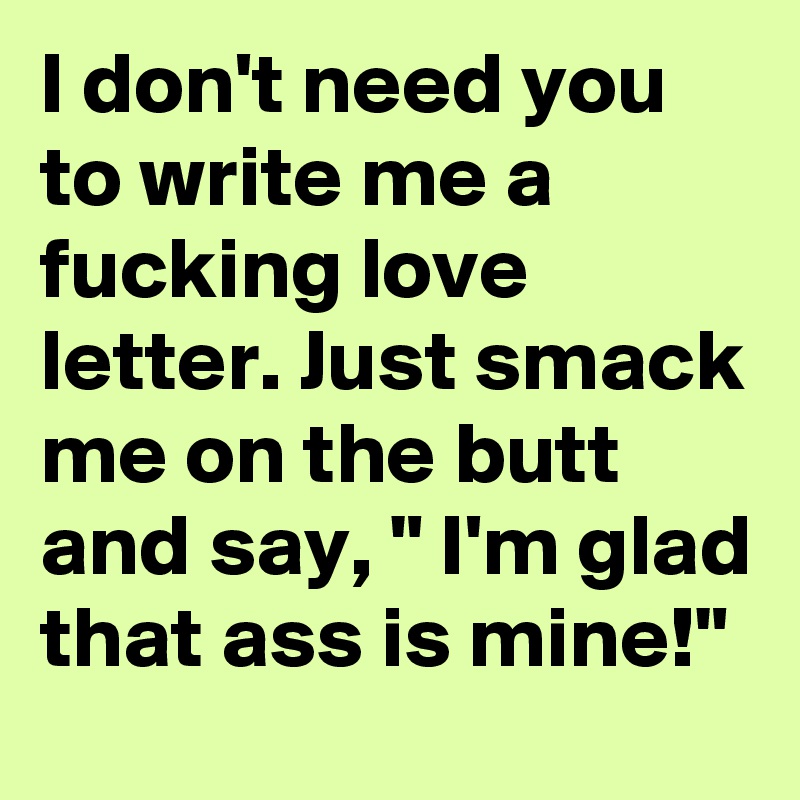 I don't need you to write me a fucking love letter. Just smack me on the butt and say, " I'm glad that ass is mine!"