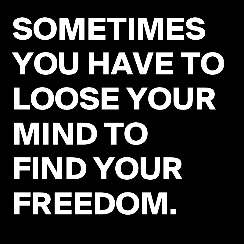 SOMETIMES YOU HAVE TO LOOSE YOUR MIND TO FIND YOUR FREEDOM.