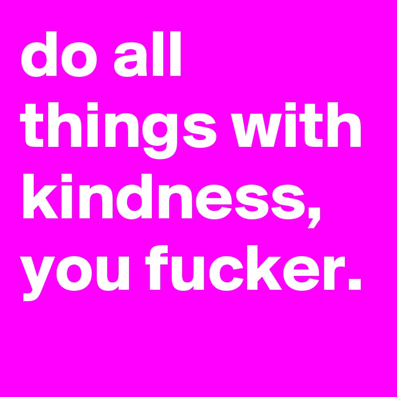 do all things with kindness, you fucker.