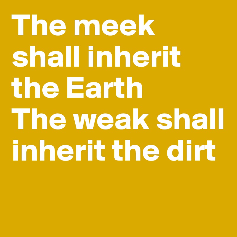 The meek shall inherit the Earth
The weak shall inherit the dirt
