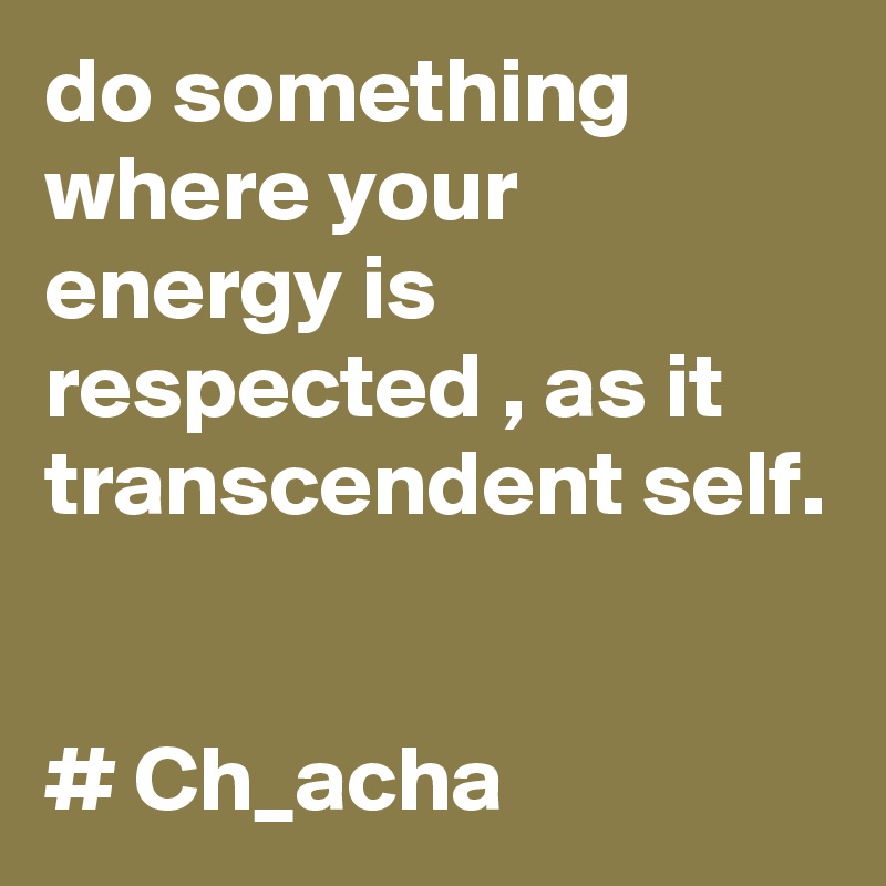 do something where your energy is respected , as it transcendent self.


# Ch_acha