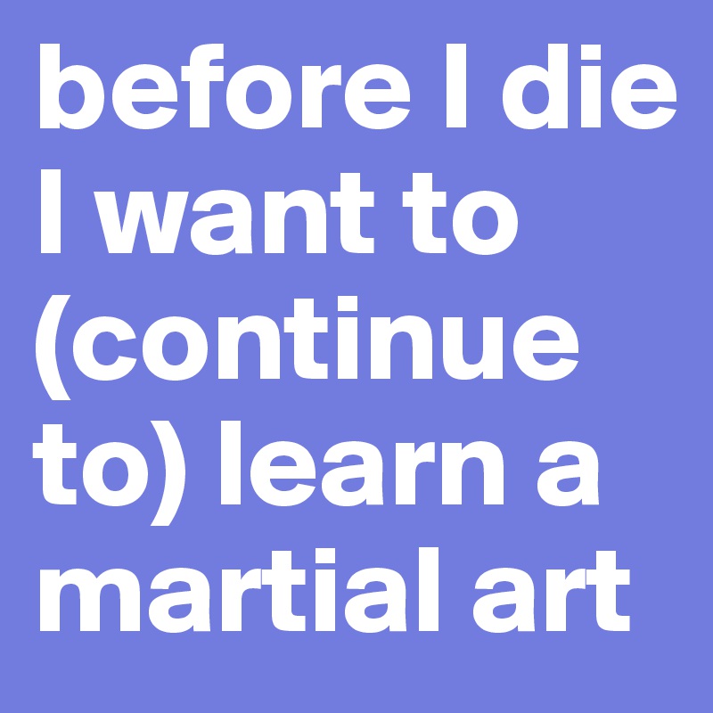 before I die I want to (continue to) learn a martial art