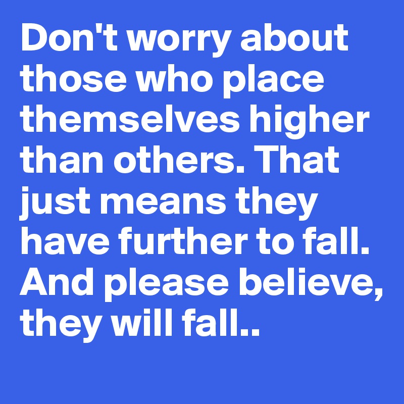 Don't worry about those who place themselves higher than others. That just means they have further to fall. And please believe, they will fall..