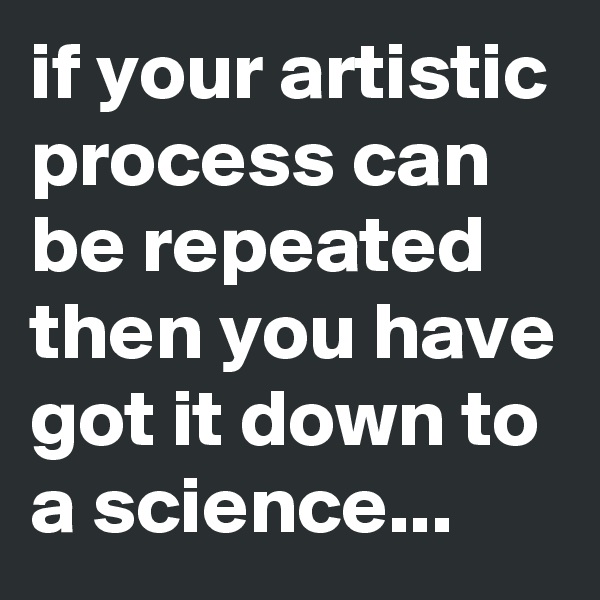 if your artistic process can be repeated then you have got it down to a science...