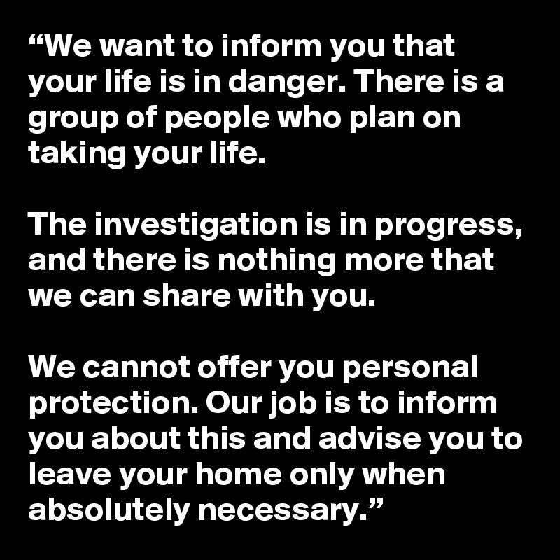 “We want to inform you that your life is in danger. There is a group of people who plan on taking your life. 

The investigation is in progress, and there is nothing more that we can share with you. 

We cannot offer you personal protection. Our job is to inform you about this and advise you to leave your home only when absolutely necessary.”