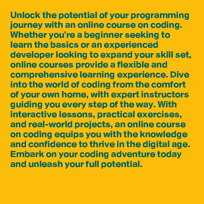 Unlock the potential of your programming journey with an online course on coding. Whether you're a beginner seeking to learn the basics or an experienced developer looking to expand your skill set, online courses provide a flexible and comprehensive learning experience. Dive into the world of coding from the comfort of your own home, with expert instructors guiding you every step of the way. With interactive lessons, practical exercises, and real-world projects, an online course on coding equips you with the knowledge and confidence to thrive in the digital age. Embark on your coding adventure today and unleash your full potential.
