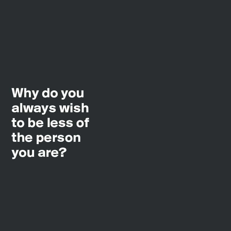 




Why do you 
always wish 
to be less of 
the person 
you are?



