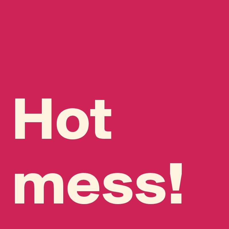 Hot mess!