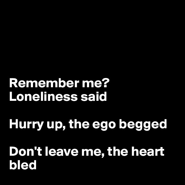 




Remember me? Loneliness said 

Hurry up, the ego begged

Don't leave me, the heart bled