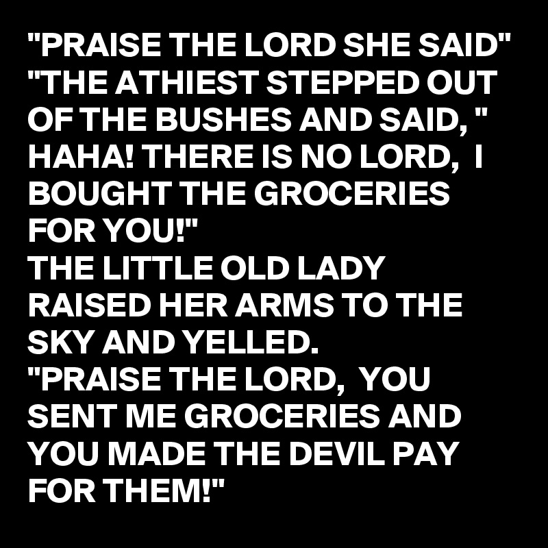 "PRAISE THE LORD SHE SAID"
"THE ATHIEST STEPPED OUT OF THE BUSHES AND SAID, " HAHA! THERE IS NO LORD,  I BOUGHT THE GROCERIES FOR YOU!"
THE LITTLE OLD LADY RAISED HER ARMS TO THE SKY AND YELLED. 
"PRAISE THE LORD,  YOU SENT ME GROCERIES AND YOU MADE THE DEVIL PAY FOR THEM!"