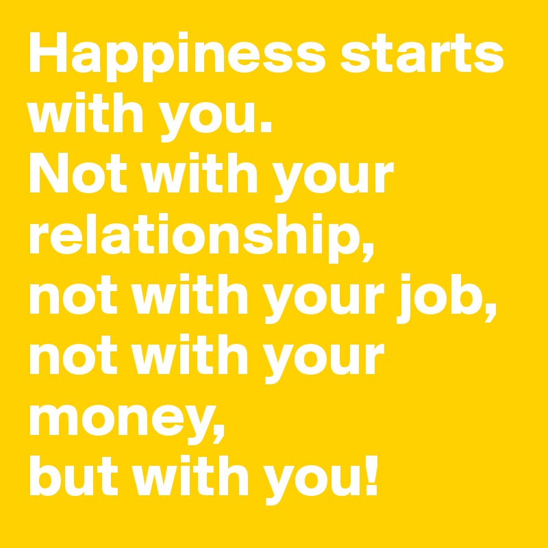Happiness starts with you.
Not with your relationship,
not with your job, not with your money,
but with you!