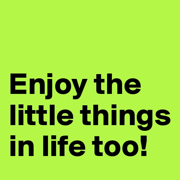 

Enjoy the little things in life too!