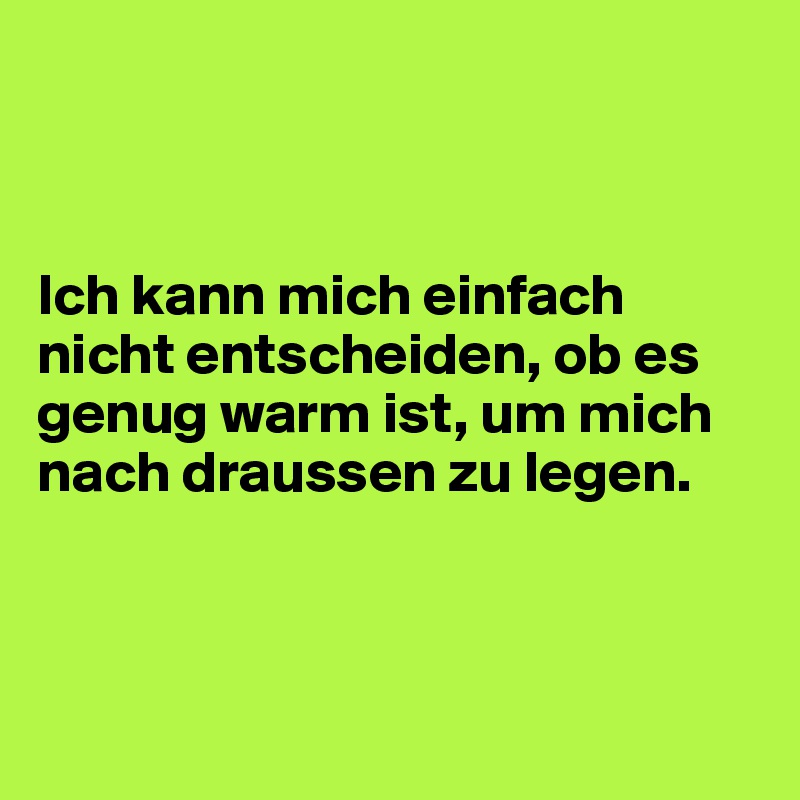



Ich kann mich einfach nicht entscheiden, ob es genug warm ist, um mich nach draussen zu legen.



